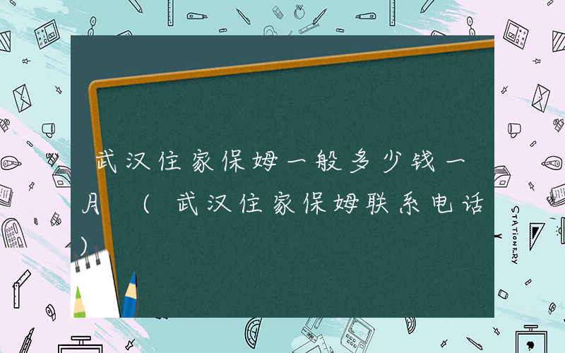 武汉住家保姆一般多少钱一月 (武汉住家保姆联系电话)